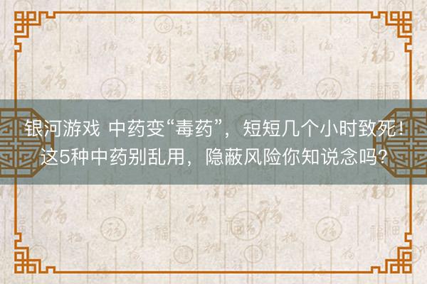 银河游戏 中药变“毒药”，短短几个小时致死！这5种中药别乱用，隐蔽风险你知说念吗？