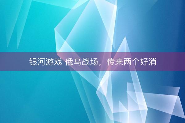 银河游戏 俄乌战场,传来两个好消