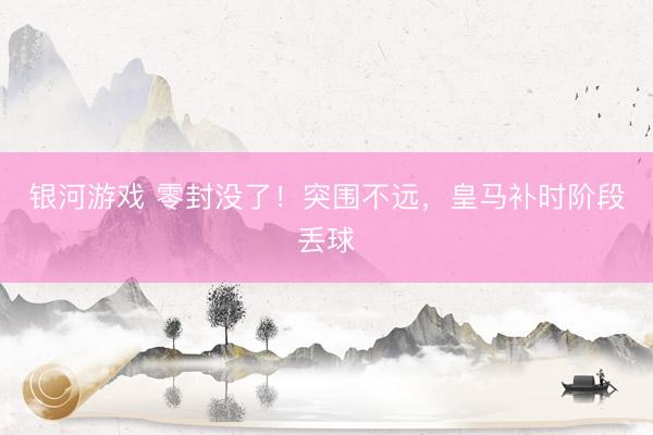 银河游戏 零封没了！突围不远，皇马补时阶段丢球