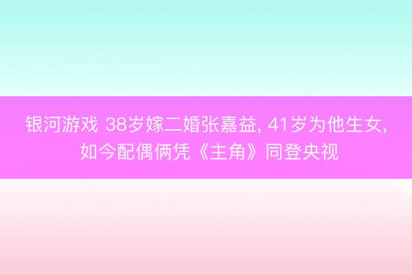 银河游戏 38岁嫁二婚张嘉益， 41岁为他生女， 如今配偶俩凭《主角》同登央视