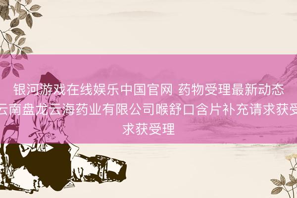 银河游戏在线娱乐中国官网 药物受理最新动态：云南盘龙云海药业有限公司喉舒口含片补充请求获受理