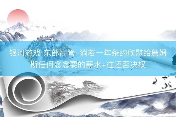 银河游戏 东部高管: 淌若一年条约欣慰给詹姆斯任何念念要的薪水+往还否决权
