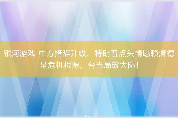 银河游戏 中方措辞升级，特朗普点头情愿赖清德是危机根源，台当局破大防！