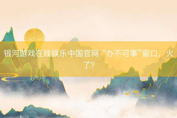 银河游戏在线娱乐中国官网 “办不可事”窗口,火了?