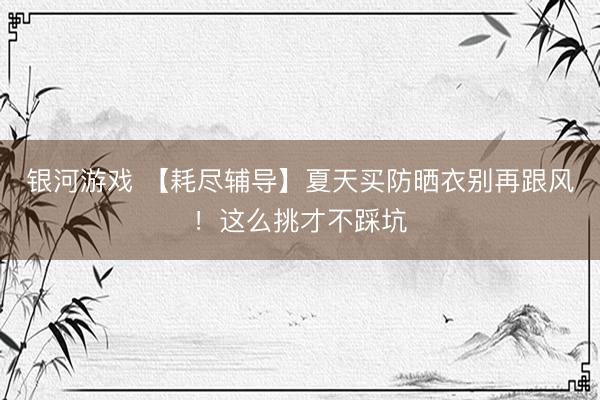 银河游戏 【耗尽辅导】夏天买防晒衣别再跟风！这么挑才不踩坑