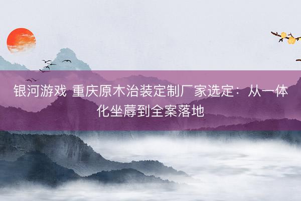 银河游戏 重庆原木治装定制厂家选定：从一体化坐蓐到全案落地