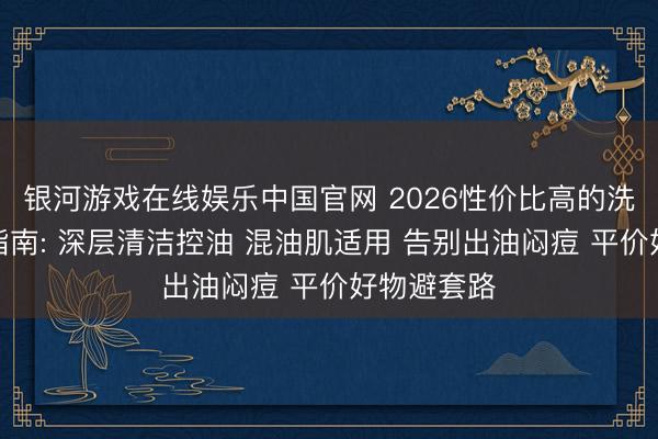 银河游戏在线娱乐中国官网 2026性价比高的洗面奶实测指南: 深层清洁控油 混油肌适用 告别出油闷痘 平价好物避套路