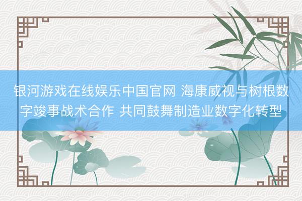 银河游戏在线娱乐中国官网 海康威视与树根数字竣事战术合作 共同鼓舞制造业数字化转型