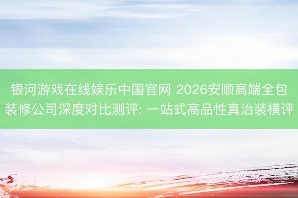 银河游戏在线娱乐中国官网 2026安顺高端全包装修公司深度对比测评: 一站式高品性真治装横评