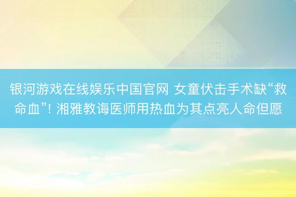 银河游戏在线娱乐中国官网 女童伏击手术缺“救命血”! 湘雅教诲医师用热血为其点亮人命但愿