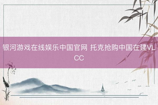银河游戏在线娱乐中国官网 托克抢购中国在建VLCC