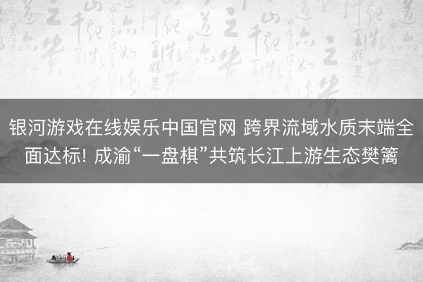 银河游戏在线娱乐中国官网 跨界流域水质末端全面达标! 成渝“一盘棋”共筑长江上游生态樊篱