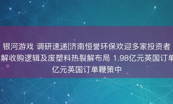 银河游戏 调研速递|济南恒誉环保欢迎多家投资者发问 详解收购逻辑及废塑料热裂解布局 1.98亿元英国订单鞭策中