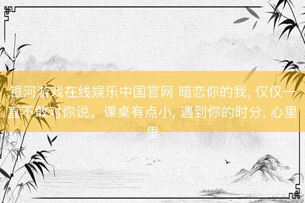 银河游戏在线娱乐中国官网 暗恋你的我， 仅仅一直不敢对你说。课桌有点小， 遇到你的时分， 心里