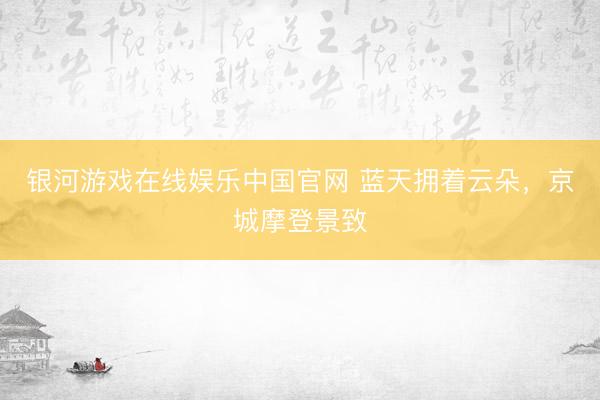 银河游戏在线娱乐中国官网 蓝天拥着云朵，<a href=