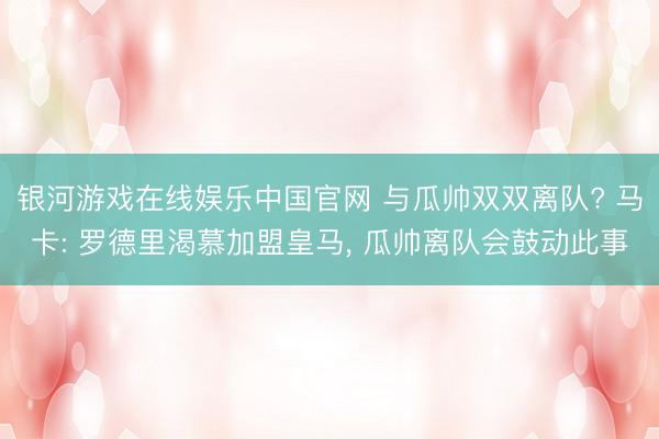 银河游戏在线娱乐中国官网 与瓜帅双双离队? 马卡: 罗德里渴慕加盟皇马, 瓜帅离队会鼓动此事