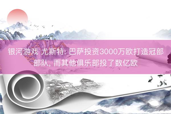 银河游戏 尤斯特: 巴萨投资3000万欧打造冠部部队， 而其他俱乐部投了数亿欧