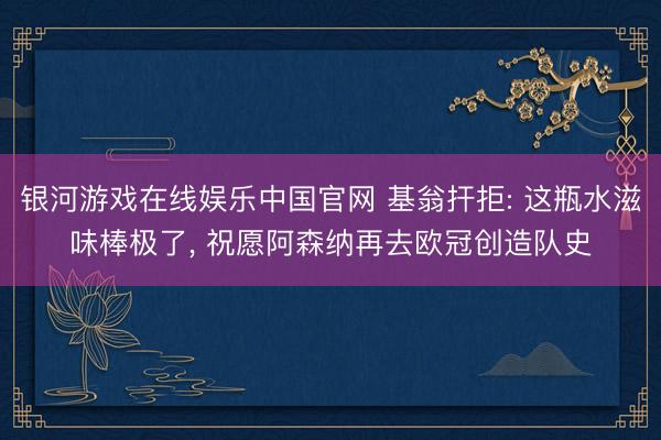 银河游戏在线娱乐中国官网 基翁扞拒: 这瓶水滋味棒极了， 祝愿阿森纳再去欧冠创造队史