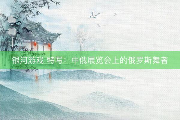 银河游戏 特写：中俄展览会上的俄罗斯舞者