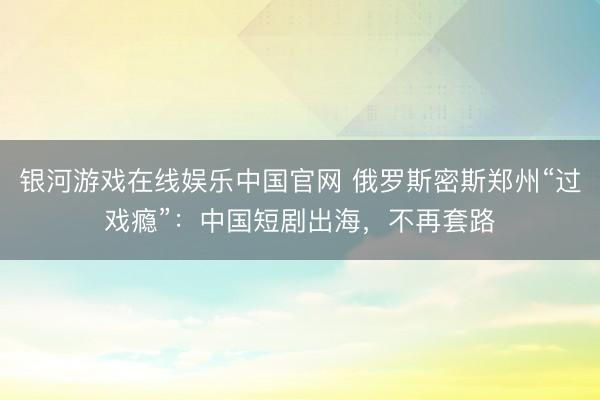银河游戏在线娱乐中国官网 俄罗斯密斯郑州“过戏瘾”：中国短剧出海，不再套路