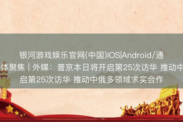 银河游戏娱乐官网(中国)IOS|Android/通用APP下载 各人媒体聚焦 | 外媒：普京本日将开启第25次访华 推动中俄多领域求实合作