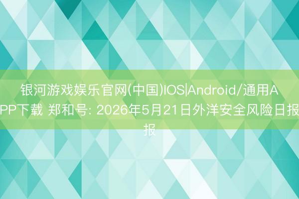 银河游戏娱乐官网(中国)IOS|Android/通用APP下载 郑和号: 2026年5月21日外洋安全风险日报