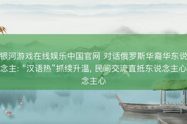银河游戏在线娱乐中国官网 对话俄罗斯华裔华东说念主: “汉语热”抓续升温， 民间交流直抵东说念主心