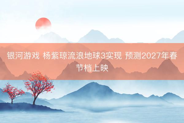 银河游戏 杨紫琼流浪地球3实现 预测2027年春节档上映