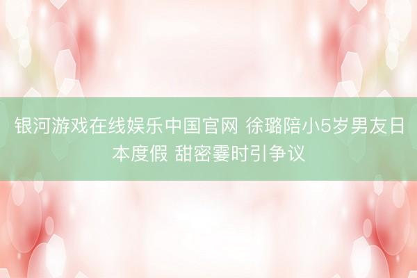 银河游戏在线娱乐中国官网 徐璐陪小5岁男友日本度假 甜密霎时引争议