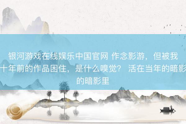 银河游戏在线娱乐中国官网 作念影游，但被我方十年前的作品困住，是什么嗅觉？ 活在当年的暗影里