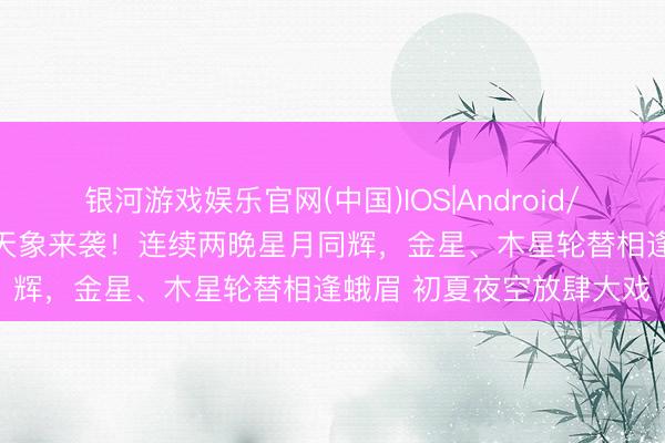 银河游戏娱乐官网(中国)IOS|Android/通用APP下载 绝好意思天象来袭！连续两晚星月同辉，金星、木星轮替相逢蛾眉 初夏夜空放肆大戏
