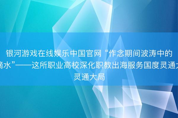 银河游戏在线娱乐中国官网 “作念期间波涛中的一滴水”——这所职业高校深化职教出海服务国度灵通大局