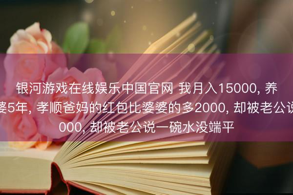 银河游戏在线娱乐中国官网 我月入15000， 养家养孩子养婆婆5年， 孝顺爸妈的红包比婆婆的多2000， 却被老公说一碗水没端平
