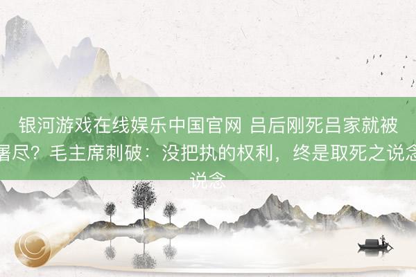 银河游戏在线娱乐中国官网 吕后刚死吕家就被屠尽？毛主席刺破：没把执的权利，终是取死之说念