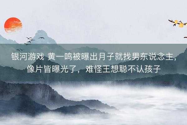 银河游戏 黄一鸣被曝出月子就找男东说念主，像片皆曝光了，难怪王想聪不认孩子