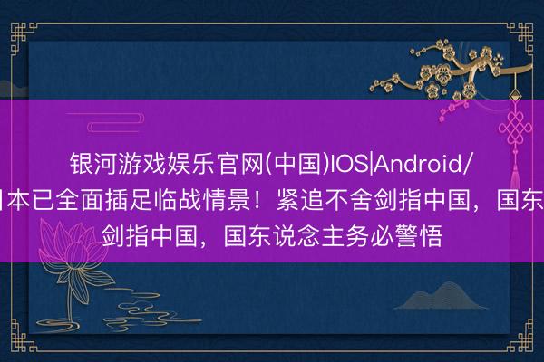银河游戏娱乐官网(中国)IOS|Android/通用APP下载 日本已全面插足临战情景！紧追不舍剑指中国，国东说念主务必警悟