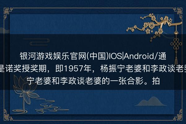 银河游戏娱乐官网(中国)IOS|Android/通用APP下载 下图是诺奖授奖期，即1957年，杨振宁老婆和李政谈老婆的一张合影。拍