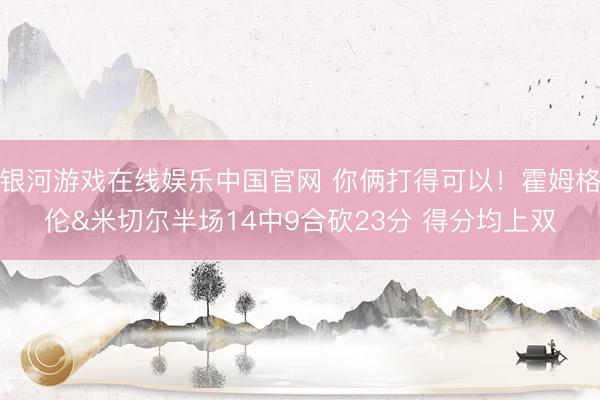 银河游戏在线娱乐中国官网 你俩打得可以！霍姆格伦&米切尔半场14中9合砍23分 得分均上双