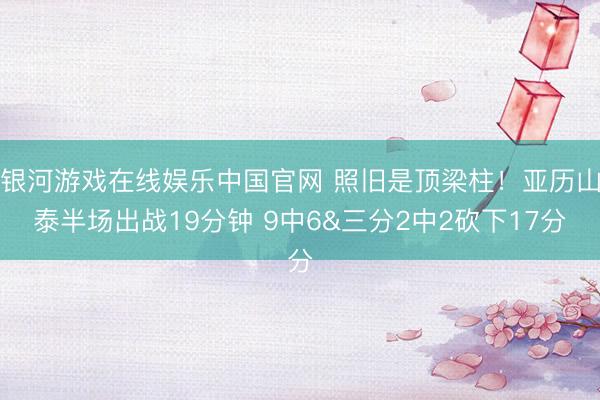 银河游戏在线娱乐中国官网 照旧是顶梁柱！亚历山泰半场出战19分钟 9中6&三分2中2砍下17分
