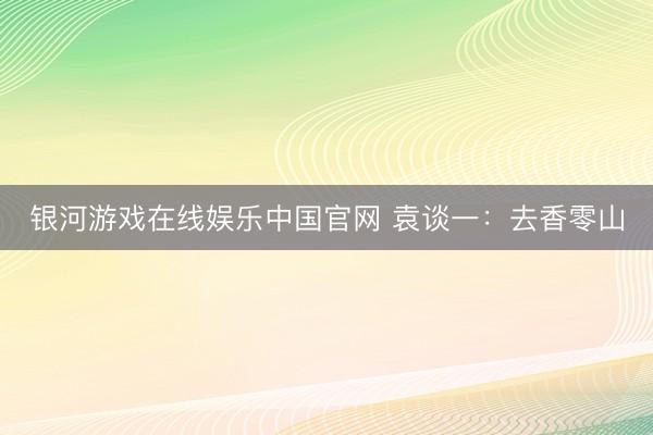 银河游戏在线娱乐中国官网 袁谈一：去香零山