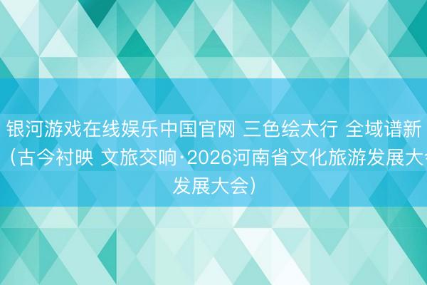 银河游戏在线娱乐中国官网 三色绘太行 全域谱新篇（古今衬映 文旅交响·2026河南省文化旅游发展大会）