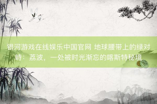 银河游戏在线娱乐中国官网 地球腰带上的绿对峙：荔波，一处被时光渐忘的喀斯特秘境