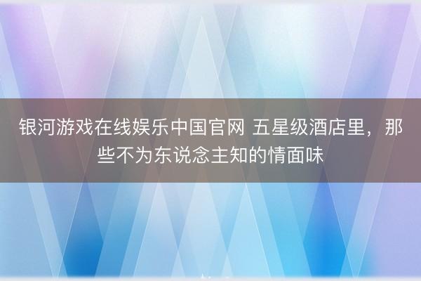 银河游戏在线娱乐中国官网 五星级酒店里，那些不为东说念主知的情面味
