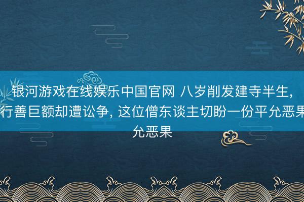 银河游戏在线娱乐中国官网 八岁削发建寺半生， 行善巨额却遭讼争， 这位僧东谈主切盼一份平允恶果