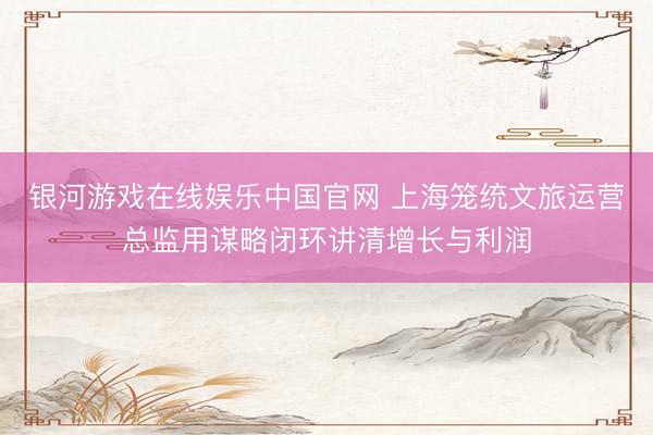 银河游戏在线娱乐中国官网 上海笼统文旅运营总监用谋略闭环讲清增长与利润