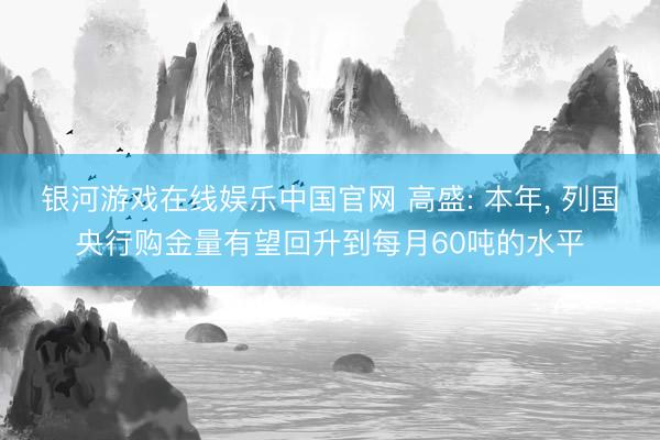 银河游戏在线娱乐中国官网 高盛: 本年， 列国央行购金量有望回升到每月60吨的水平