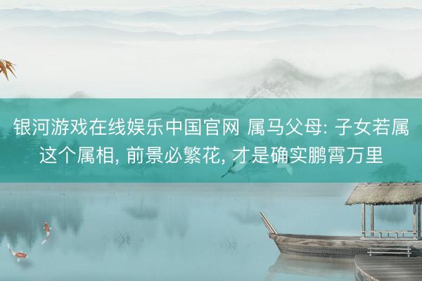 银河游戏在线娱乐中国官网 属马父母: 子女若属这个属相， 前景必繁花， 才是确实鹏霄万里
