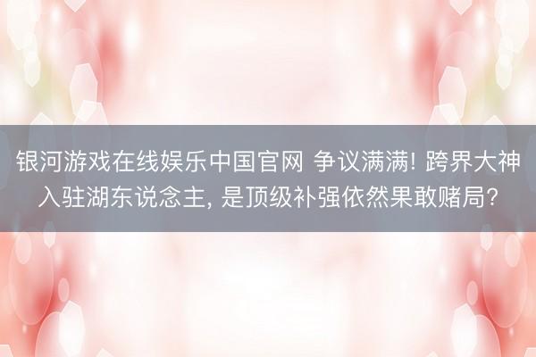 银河游戏在线娱乐中国官网 争议满满! 跨界大神入驻湖东说念主， 是顶级补强依然果敢赌局?