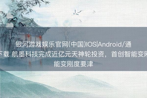 银河游戏娱乐官网(中国)IOS|Android/通用APP下载 航墨科技完成近亿元天神轮投资，首创智能变刚度要津