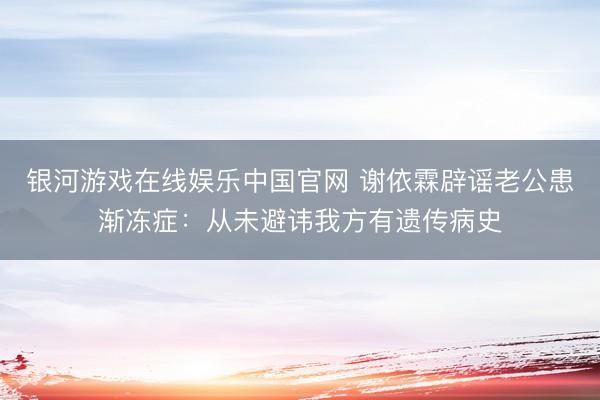 银河游戏在线娱乐中国官网 谢依霖辟谣老公患渐冻症：从未避讳我方有遗传病史